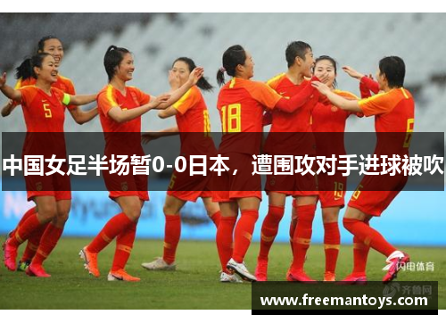 中国女足半场暂0-0日本，遭围攻对手进球被吹